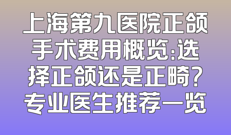 上海第九医院正颌手术费用概览：选择正颌还是正畸？专业医生推荐一览