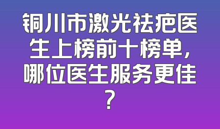 铜川市激光祛疤医生上榜前十榜单，哪位医生服务更佳？