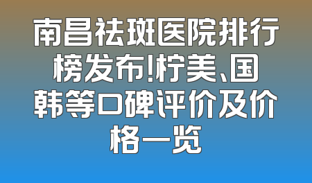 南昌祛斑医院排行榜发布！柠美、国韩等口碑评价及价格一览