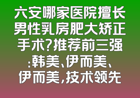 六安哪家医院擅长男性乳房肥大矫正手术？推荐前三强：韩美、伊而美、伊而美，技术领先