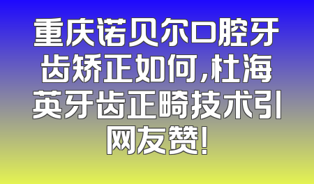 重庆诺贝尔口腔牙齿矫正如何，杜海英牙齿正畸技术引网友赞！