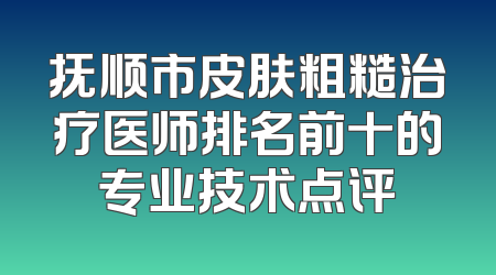 抚顺市皮肤粗糙治疗医师排名前十的专业技术点评