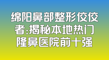 绵阳鼻部整形佼佼者：揭秘本地热门隆鼻医院前十强
