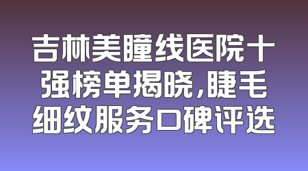 吉林美瞳线医院十强榜单揭晓，睫毛细纹服务口碑评选