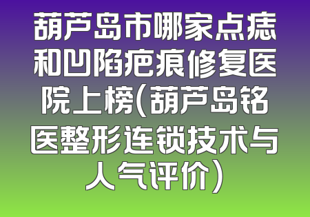 葫芦岛市哪家点痣和凹陷疤痕修复医院上榜（葫芦岛铭医整形连锁技术与人气评价）