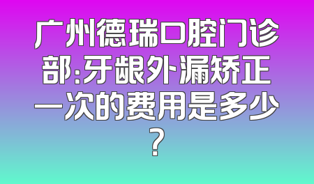 广州德瑞口腔门诊部：牙龈外漏矫正一次的费用是多少？