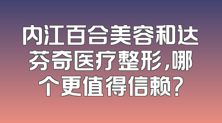 内江百合美容和达芬奇医疗整形，哪个更值得信赖？
