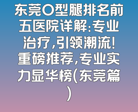 东莞O型腿排名前五医院详解：专业治疗，引领潮流！重磅推荐，专业实力显华榜（东莞篇）