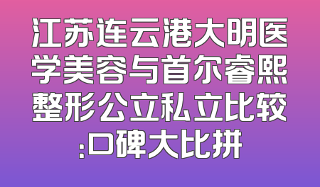 江苏连云港大明医学美容与首尔睿熙整形公立私立比较：口碑大比拼