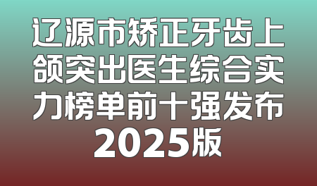 辽源市矫正牙齿上颌突出医生综合实力榜单前十强发布2025版