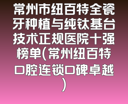 常州市纽百特全瓷牙种植与纯钛基台技术正规医院十强榜单（常州纽百特口腔连锁口碑卓越）