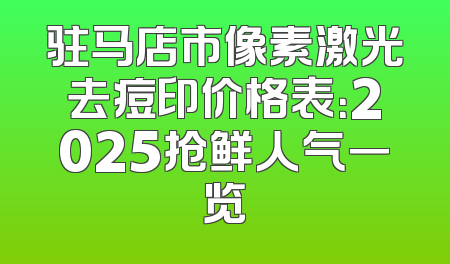 驻马店市像素激光去痘印价格表：2025抢鲜人气一览