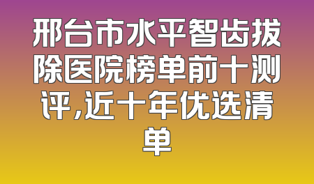 邢台市水平智齿拔除医院榜单前十测评，近十年优选清单