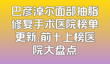 巴彦淖尔面部抽脂修复手术医院榜单更新：前十上榜医院大盘点