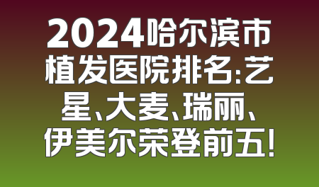 2024哈尔滨市植发医院排名：艺星、大麦、瑞丽、伊美尔荣登前五！
