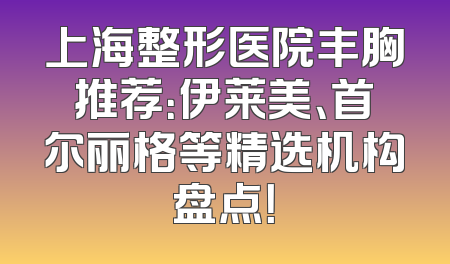 上海整形医院丰胸推荐：伊莱美、首尔丽格等精选机构盘点！