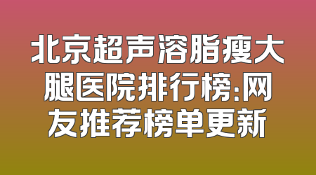 北京超声溶脂瘦大腿医院排行榜：网友推荐榜单更新