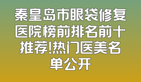 秦皇岛市眼袋修复医院榜前排名前十推荐！热门医美名单公开