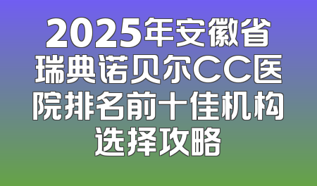 2025年安徽省瑞典诺贝尔CC医院排名前十佳机构选择攻略