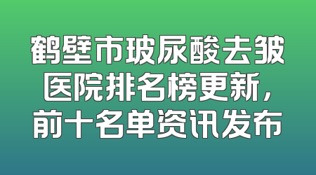 鹤壁市玻尿酸去皱医院排名榜更新，前十名单资讯发布