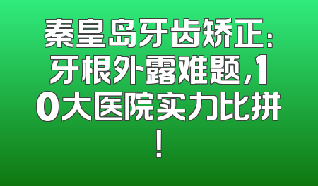 秦皇岛牙齿矫正：牙根外露难题，10大医院实力比拼！
