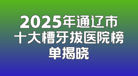 2025年通辽市十大槽牙拔医院榜单揭晓