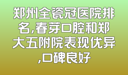 郑州全瓷冠医院排名，春芽口腔和郑大五附院表现优异，口碑良好