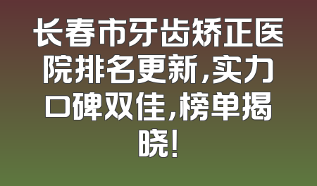 长春市牙齿矫正医院排名更新，实力口碑双佳，榜单揭晓！