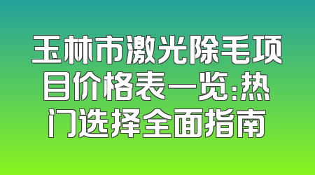玉林市激光除毛项目价格表一览：热门选择全面指南