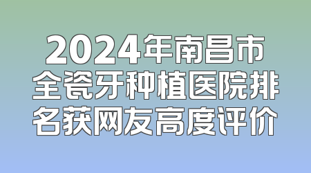 2024年南昌市全瓷牙种植医院排名获网友高度评价