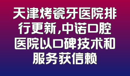 天津烤瓷牙医院排行更新，中诺口腔医院以口碑技术和服务获信赖