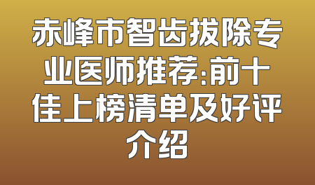 赤峰市智齿拔除专业医师推荐：前十佳上榜清单及好评介绍