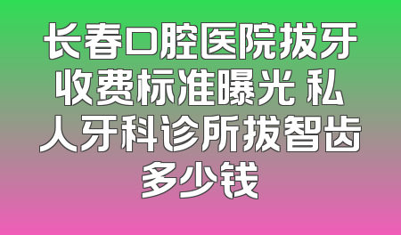 长春口腔医院拔牙收费标准曝光 私人牙科诊所拔智齿多少钱