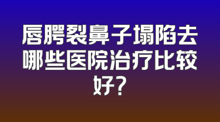 唇腭裂鼻子塌陷去哪些医院治疗比较好？
