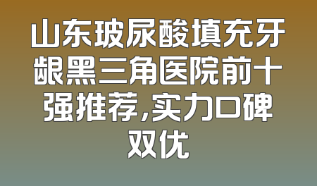 山东玻尿酸填充牙龈黑三角医院前十强推荐，实力口碑双优