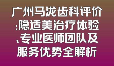 广州马泷齿科评价：隐适美治疗体验、专业医师团队及服务优势全解析