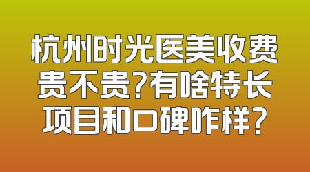 杭州时光医美收费贵不贵？有啥特长项目和口碑咋样？