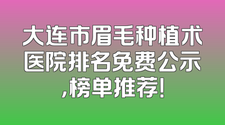 大连市眉毛种植术医院排名免费公示，榜单推荐！