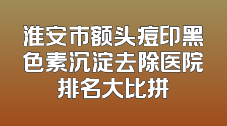 淮安市额头痘印黑色素沉淀去除医院排名大比拼