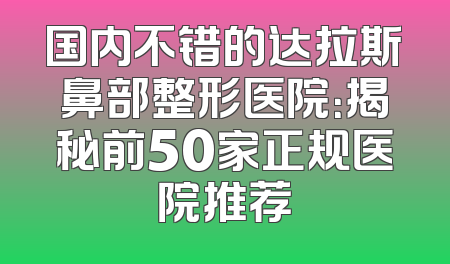 国内不错的达拉斯鼻部整形医院：揭秘前50家正规医院推荐