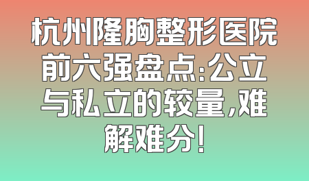 杭州隆胸整形医院前六强盘点：公立与私立的较量，难解难分！