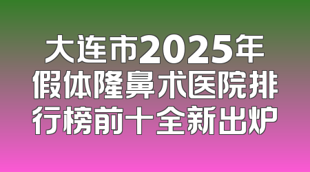 大连市2025年假体隆鼻术医院排行榜前十全新出炉