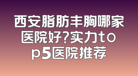 西安脂肪丰胸哪家医院好？实力top5医院推荐