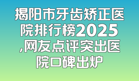 揭阳市牙齿矫正医院排行榜2025，网友点评突出医院口碑出炉