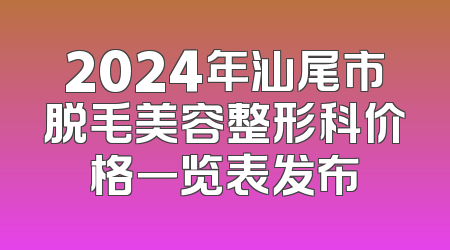 2024年汕尾市脱毛美容整形科价格一览表发布