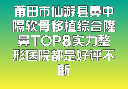 莆田市仙游县鼻中隔软骨移植综合隆鼻TOP8实力整形医院都是好评不断