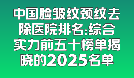 中国脸皱纹颈纹去除医院排名：综合实力前五十榜单揭晓的2025名单