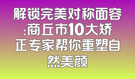 解锁完美对称面容：商丘市10大矫正专家帮你重塑自然美颜