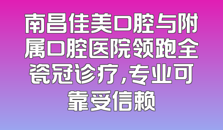 南昌佳美口腔与附属口腔医院领跑全瓷冠诊疗，专业可靠受信赖