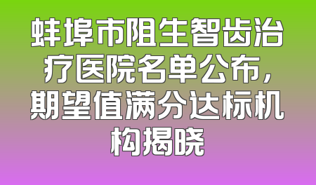 蚌埠市阻生智齿治疗医院名单公布，期望值满分达标机构揭晓